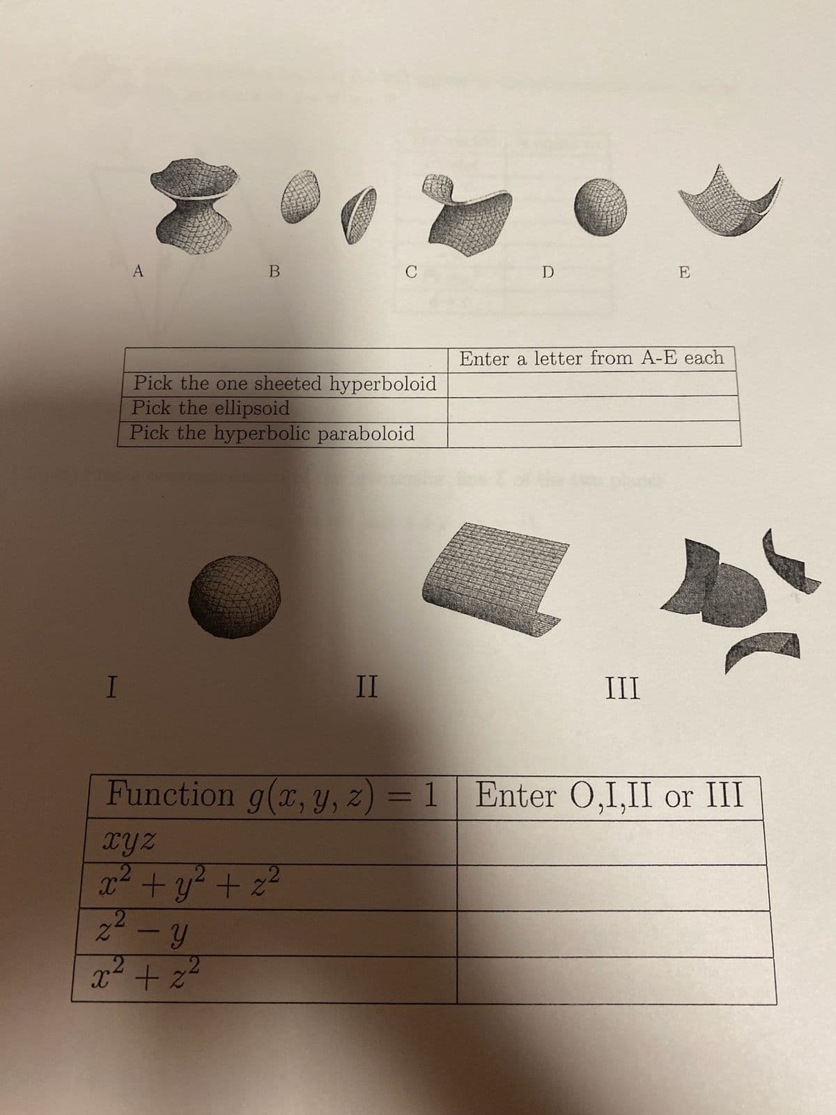 I
A
B
Pick the one sheeted hyperboloid
Pick the ellipsoid
Pick the hyperbolic paraboloid
II
Function g(x, y, z
xyz
x² + y² + z²
2²-y
2
x² +2²
C
=
1
D
E
Enter a letter from A-E each
III
Enter O,I,II or III