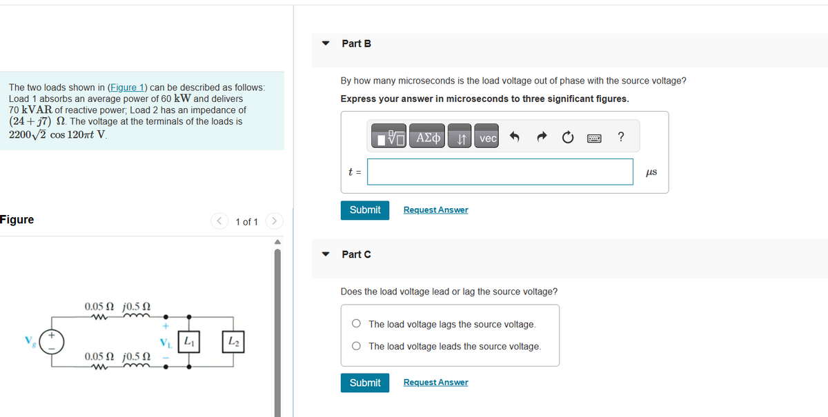 The two loads shown in (Figure 1) can be described as follows:
Load 1 absorbs an average power of 60 kW and delivers
70 kVAR of reactive power; Load 2 has an impedance of
(24+57) 2. The voltage at the terminals of the loads is
2200√2 cos 120πt V.
Figure
0.05 Ω j0.5 Ω
www
0.05 Ω j0.5 Ω
ww
+
L₁₂
1 of 1
4₂
Part B
By how many microseconds is the load voltage out of phase with the source voltage?
Express your answer in microseconds to three significant figures.
t =
Submit
Part C
—| ΑΣΦ
↓↑
Submit
Request Answer
Does the load voltage lead or lag the source voltage?
vec
The load voltage lags the source voltage.
O The load voltage leads the source voltage.
Request Answer
?
μs