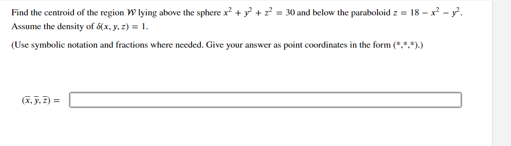 **Problem Statement:**

Find the centroid of the region \( \mathcal{W} \) lying above the sphere \( x^2 + y^2 + z^2 = 30 \) and below the paraboloid \( z = 18 - x^2 - y^2 \).

Assume the density \( \delta(x, y, z) = 1 \).

(Use symbolic notation and fractions where needed. Give your answer as point coordinates in the form \((*, *, *)\).)

**Answer Box:**

\[ (\bar{x}, \bar{y}, \bar{z}) = \hspace{6cm} \]

---

**Explanation:**

To find the centroid of a three-dimensional region, you will need to calculate the integrals for the coordinates \(\bar{x}\), \(\bar{y}\), and \(\bar{z}\) based on the given density function. The sphere and paraboloid define the boundaries of the region of interest. Integration will typically be involved in finding these values.