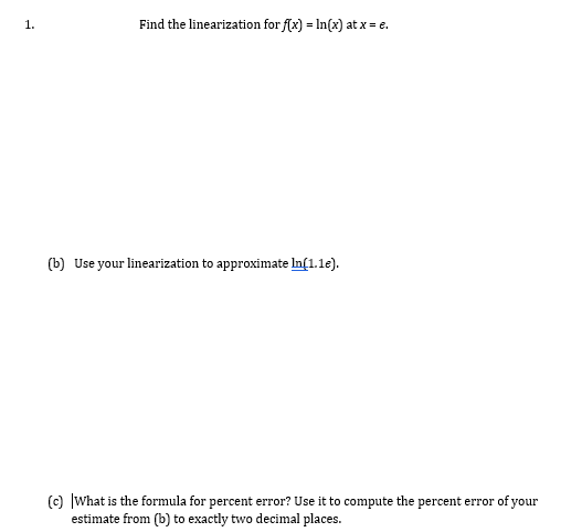 1.
Find the linearization for f(x) = In(x) at x = e.
(b) Use your linearization to approximate In[1.1e).
(c) |What is the formula for percent error? Use it to compute the percent error of your
estimate from (b) to exactly two decimal places.
