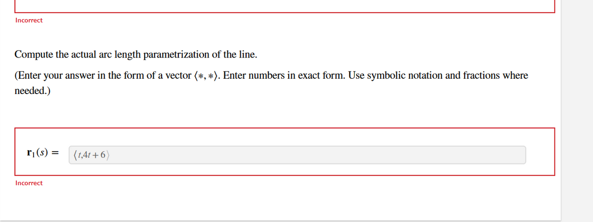 Incorrect
Compute the actual arc length parametrization of the line.
(Enter your answer in the form of a vector (*, *). Enter numbers in exact form. Use symbolic notation and fractions where
needed.)
r₁(s) = (t,4t+6)
Incorrect