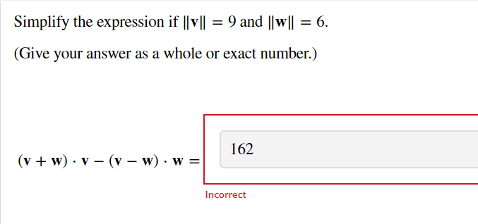Simplify the expression if ||v|| = 9 and ||w|| = 6.
(Give your answer as a whole or exact number.)
(v + w) v (v − w). W =
162
Incorrect