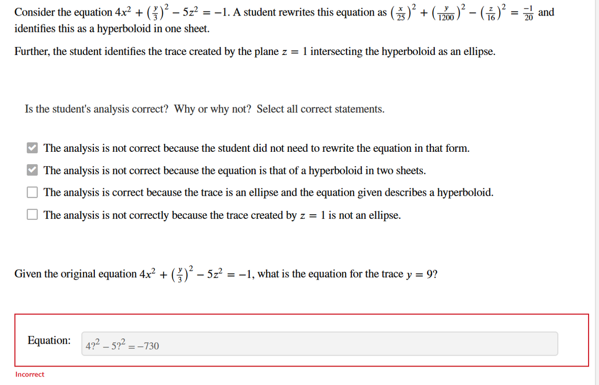 Consider the equation 4x² + ( )² – 5z² = −1. A student rewrites this equation as (25) + (1200)² – ( ²)² = and
identifies this as a hyperboloid in one sheet.
Further, the student identifies the trace created by the plane z = 1 intersecting the hyperboloid as an ellipse.
Is the student's analysis correct? Why or why not? Select all correct statements.
The analysis is not correct because the student did not need to rewrite the equation in that form.
The analysis is not correct because the equation is that of a hyperboloid in two sheets.
The analysis is correct because the trace is an ellipse and the equation given describes a hyperboloid.
The analysis is not correctly because the trace created by z = 1 is not an ellipse.
Given the original equation 4x² + ( ² ) ² − 5z² = −1, what is the equation for the trace y = 9?
Equation: 422-5?² =
Incorrect
=-730