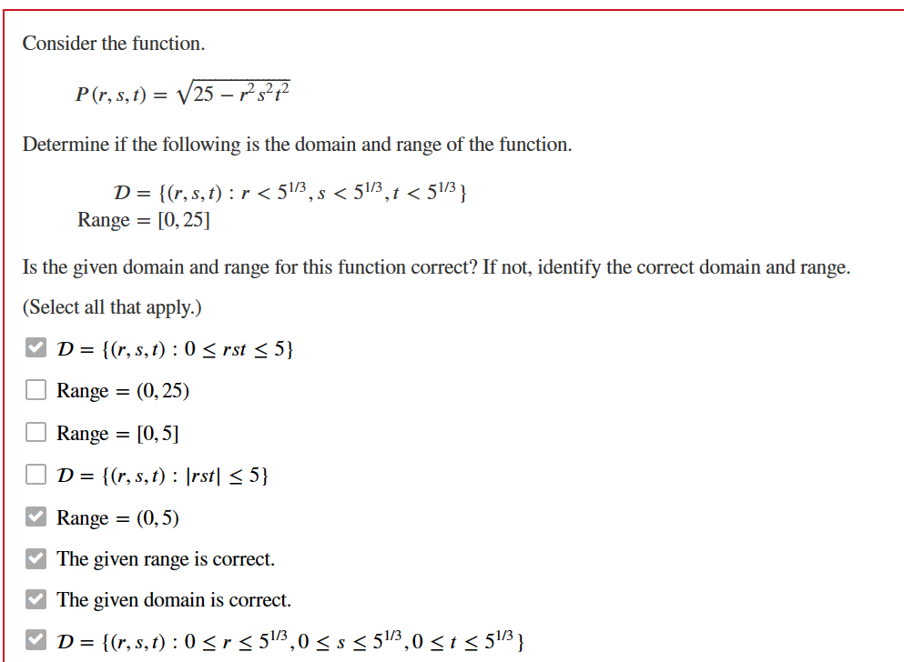 Consider the function.
P (r, s, t) = √√√25 - ²5² 4²
Determine if the following is the domain and range of the function.
D = {(r, s, t) : r < 51/3, s < 51/3, t < 51/3}
Range = [0,25]
Is the given domain and range for this function correct? If not, identify the correct domain and range.
(Select all that apply.)
D = {(r, s, t) : 0 ≤ rst ≤ 5}
Range
(0,25)
Range =
[0, 5]
D = {(r, s, t) : \rst| ≤ 5}
Range = (0,5)
The given range is correct.
✓ The given domain is correct.
D = {(r, s, t) : 0 < r ≤ 5¹/3³,0 < s < 5¹/3³,0 ≤ t ≤ 5¹/3³}
=