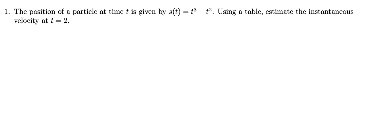 1. The position of a particle at time t is given by s(t) = t3 – t2. Using a table, estimate the instantaneous
velocity at t = 2.
