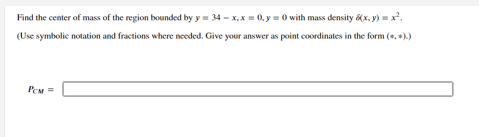 Find the center of mass of the region bounded by y = 34 - x, x = 0, y = 0 with mass density 8(x, y) = x².
(Use symbolic notation and fractions where needed. Give your answer as point coordinates in the form (*, *).)
PCM =