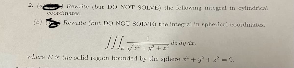 2. (a
(b)
Rewrite (but DO NOT SOLVE) the following integral in cylindrical
coordinates.
Rewrite (but DO NOT SOLVE) the integral in spherical coordinates.
1
///₂
/x² + y² + x²
where E is the solid region bounded by the sphere x² + y² + z² = 9.
dz dy dx,