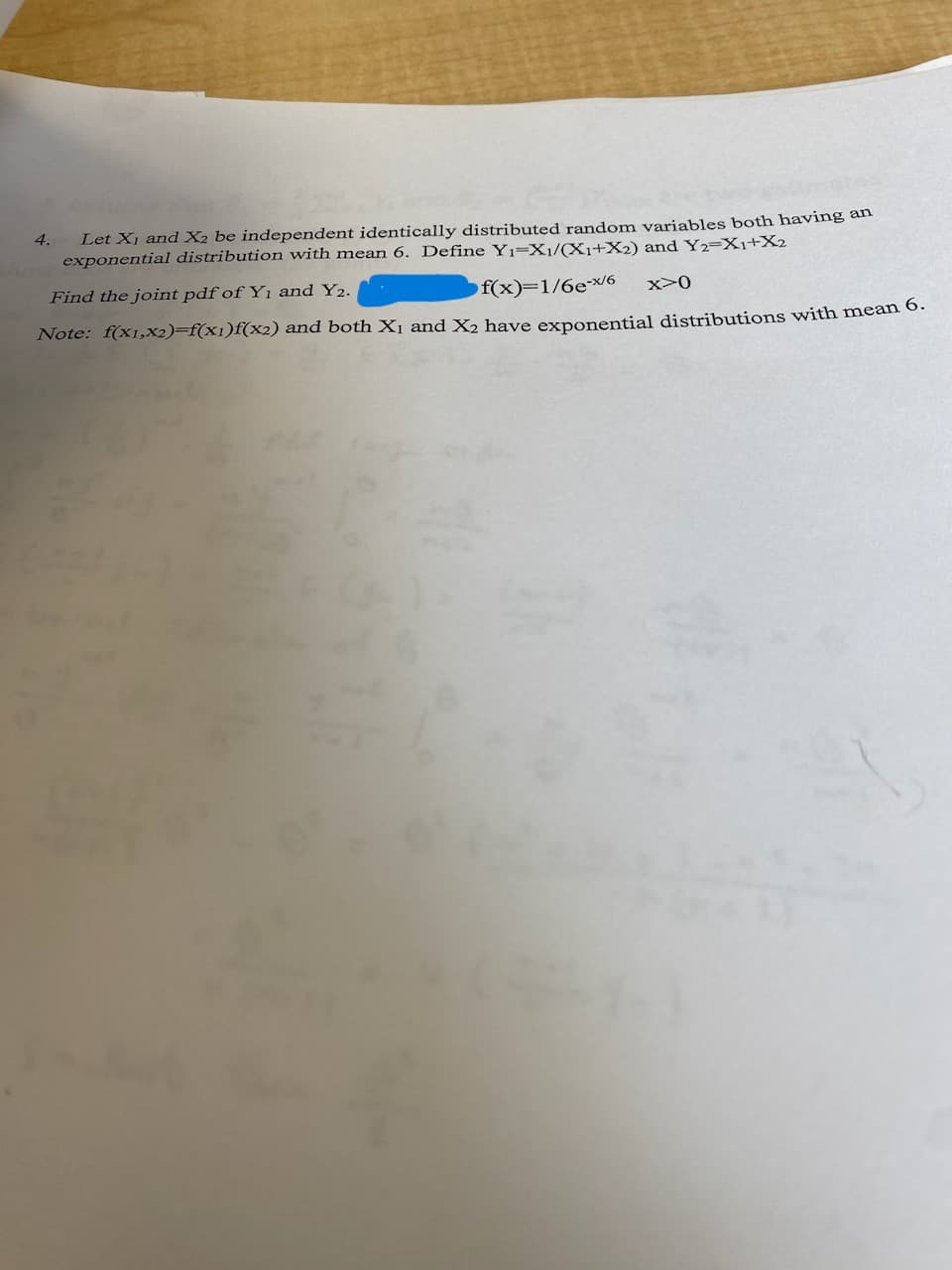 4.
Let X₁ and X₂ be independent identically distributed random variables both having an
exponential distribution with mean 6. Define Y₁-X1/(X1+X2) and Y2=X1+X2
f(x)=1/6e-x/6 x>0
Find the joint pdf of Y₁ and Y2.
Note: f(x1,x2)=f(x1)f(x2) and both X₁ and X2 have exponential distributions with mean 6.