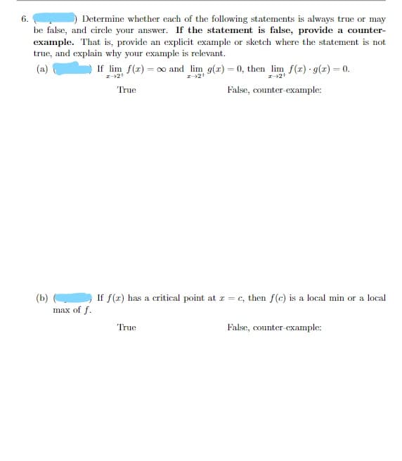 6.
Determine whether each of the following statements is always true or may
be false, and circle your answer. If the statement is false, provide a counter-
example. That is, provide an explicit example or sketch where the statement is not
true, and explain why your example is relevant.
(a)
If lim f(r) = 00 and lim g(r) = 0, then lim f(r) - g(r) = 0.
True
False, counter-example:
(b)
max of f.
If f(x) has a critical point at z = c, then f(c) is a local min or a local
True
False, counter-example:
