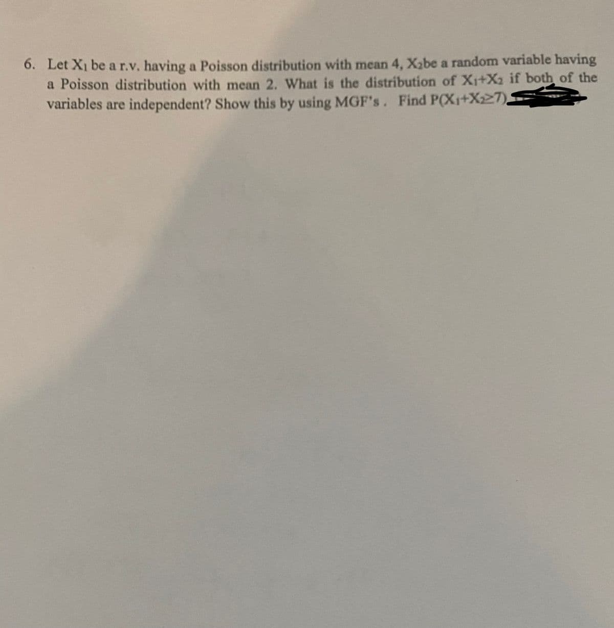 6. Let X₁ be a r.v. having a Poisson distribution with mean 4, X₂be a random variable having
a Poisson distribution with mean 2. What is the distribution of X₁+X₂ if both of the
variables are independent? Show this by using MGF's. Find P(X₁+X227).