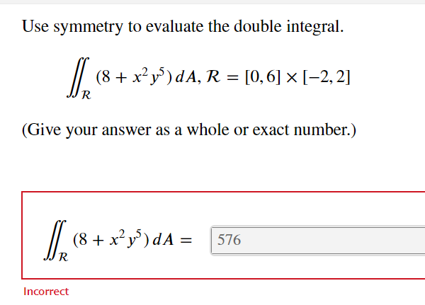 Use symmetry to evaluate the double integral.
(8 + x²y5) dA, R = = [0,6] × [-2,2]
R
(Give your answer as a whole or exact number.)
Incorrect
(8 + x²y³) dA= 576