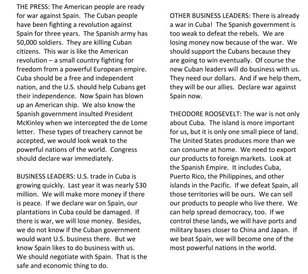 THE PRESS: The American people are ready
for war against Spain. The Cuban people
have been fighting a revolution against
Spain for three years. The Spanish army has
50,000 soldiers. They are killing Cuban
citizens. This war is like the American
revolution - a small country fighting for
freedom from a powerful European empire.
Cuba should be a free and independent
nation, and the U.S. should help Cubans get
their independence. Now Spain has blown
up an American ship. We also know the
Spanish government insulted President
McKinley when we intercepted the de Lome
letter. These types of treachery cannot be
accepted, we would look weak to the
powerful nations of the world. Congress
should declare war immediately.
BUSINESS LEADERS: U.S. trade in Cuba is
growing quickly. Last year it was nearly $30
million. We will make more money if there
is peace. If we declare war on Spain, our
plantations in Cuba could be damaged. If
there is war, we will lose money. Besides,
we do not know if the Cuban government
would want U.S. business there. But we
know Spain likes to do business with us.
We should negotiate with Spain. That is the
safe and economic thing to do.
OTHER BUSINESS LEADERS: There is already
a war in Cuba! The Spanish government is
too weak to defeat the rebels. We are
losing money now because of the war. We
should support the Cubans because they
are going to win eventually. Of course the
new Cuban leaders will do business with us.
They need our dollars. And if we help them,
they will be our allies. Declare war against
Spain now.
THEODORE ROOSEVELT: The war is not only
about Cuba. The island is more important
for us, but it is only one small piece of land.
The United States produces more than we
can consume at home. We need to export
our products to foreign markets. Look at
the Spanish Empire. It includes Cuba,
Puerto Rico, the Philippines, and other
islands in the Pacific. If we defeat Spain, all
those territories will be ours. We can sell
our products to people who live there. We
can help spread democracy, too. If we
control these lands, we will have ports and
military bases closer to China and Japan. If
we beat Spain, we will become one of the
most powerful nations in the world.