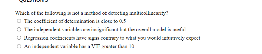 Which of the following is not a method of detecting multicollinearity?
O The coefficient of determination is close to 0.5
The independent variables are insignificant but the overall model is useful
O Regression coefficients have signs contrary to what you would intuitively expect
O An independent variable has a VIF greater than 10
