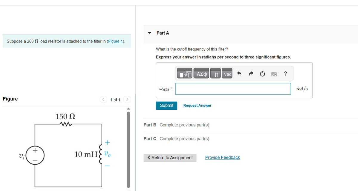 Suppose a 200 load resistor is attached to the filter in (Figure 1).
Figure
Vi
+
150 Ω
ww
+
10 mH> %
1 of 1
Part A
What is the cutoff frequency of this filter?
Express your answer in radians per second to three significant figures.
Wc(L) =
IVE ΑΣΦΑΤΗ1
Submit Request Answer
Part B Complete previous part(s)
Part C Complete previous part(s)
< Return to Assignment
vec
Provide Feedback
?
rad/s