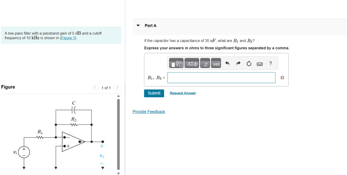 A low-pass filter with a passband gain of 5 dB and a cutoff
frequency of 10 kHz is shown in (Figure 1).
Figure
Vi
+
R₁
ww
C
HE
R₂
www
+
1 of 1
+
Vo
>
▼
Part A
If the capacitor has a capacitance of 30 nF, what are R₁ and R₂?
Express your answers in ohms to three significant figures separated by a comma.
R₁, R₂ =
Submit
Provide Feedback
197| ΑΣΦΑΛΗ1 | vec
V
Request Answer
*****
?
Ω