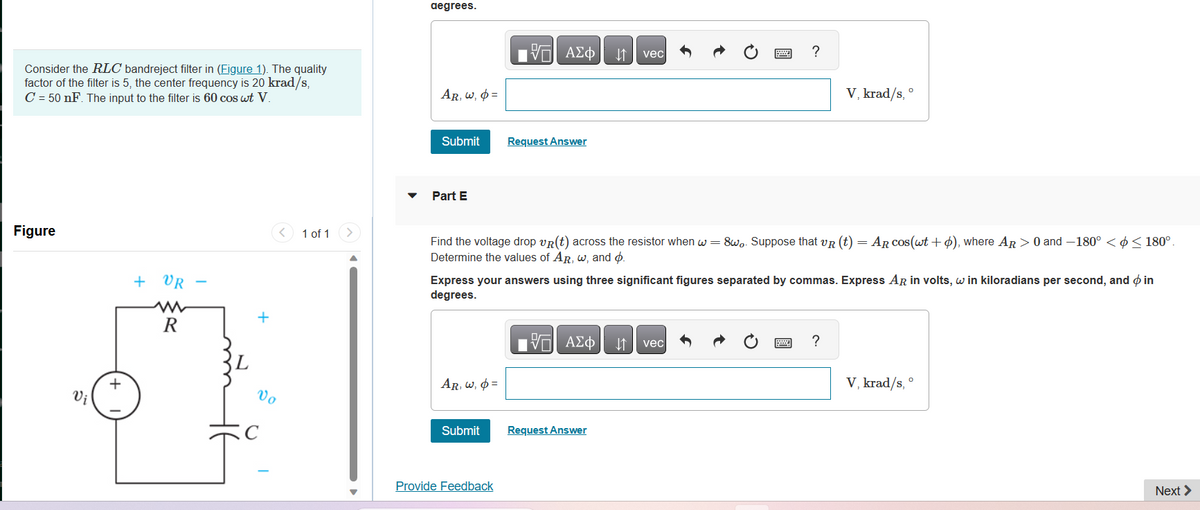 Consider the RLC bandreject filter in (Figure 1). The quality
factor of the filter is 5, the center frequency is 20 krad/s,
C = 50 nF. The input to the filter is 60 cos wt V.
Figure
Vi
+
+ VR
R
-
L
+
Î
C
<
Vo
1 of 1 >
degrees.
AR, w, p=
Submit
Part E
AR, W, =
OF
V—| ΑΣΦ
Submit
Request Answer
Provide Feedback
↓↑ vec
Find the voltage drop VR(t) across the resistor when w=8wo. Suppose that VR (t) = AR cos(wt + o), where AR > 0 and -180° < < 180°.
Determine the values of AR, w, and p.
Express your answers using three significant figures separated by commas. Express AR in volts, w in kiloradians per second, and in
degrees.
VD| ΑΣΦΑ ↓↑ vec
Request Answer
Ċ
6
?
wwwww
V, krad/s,
0
?
V, krad/s, °
Next >
