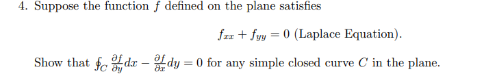 **Problem 4:**
Suppose the function \( f \) defined on the plane satisfies the Laplace Equation:

\[
f_{xx} + f_{yy} = 0
\]

Show that 

\[
\oint_C \frac{\partial f}{\partial y} \, dx - \frac{\partial f}{\partial x} \, dy = 0
\]

for any simple closed curve \( C \) in the plane.

**Explanation:**
In this problem, you are asked to verify that for a function \( f \) satisfying the Laplace Equation on the plane, the line integral of a particular expression over any simple closed curve \( C \) is zero. The expression involves the partial derivatives of \( f \) with respect to \( x \) and \( y \). The conclusion is derived from Green's Theorem, given that the conditions of the Laplace Equation imply that the curl of the vector field formed by these partial derivatives is zero.