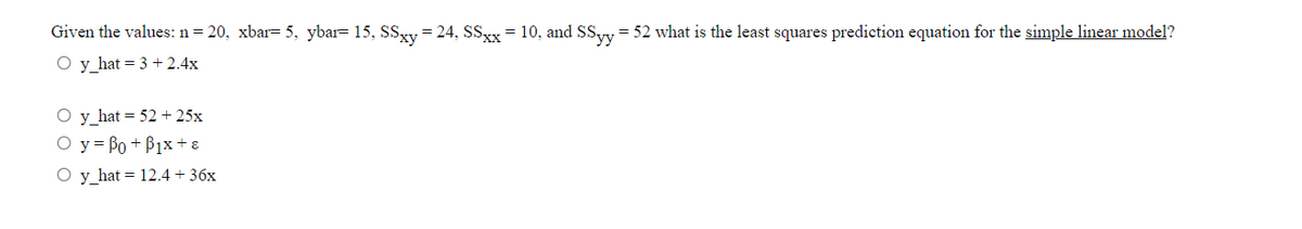 Given the values: n= 20, xbar= 5, ybar= 15, SSy = 24, SSxx = 10, and SSyy = 52 what is the least squares prediction equation for the simple linear model?
O y_hat = 3 + 2.4x
O y_hat = 52 + 25x
O y = Bo + B1x + 8
O y hat = 12.4 + 36x
