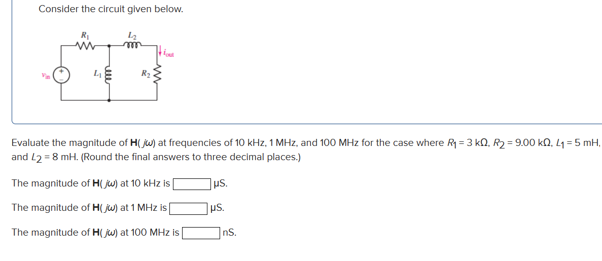 Consider the circuit given below.
R₁
ww
Vin
R₂
lout
Evaluate the magnitude of H(jw) at frequencies of 10 kHz, 1 MHz, and 100 MHz for the case where R₁ = 3 kQ, R₂ = 9.00 kQ, L₁ = 5 mH,
and L2= 8 mH. (Round the final answers to three decimal places.)
The magnitude of H(jw) at 10 kHz is
The magnitude of H(jw) at 1 MHz is
The magnitude of H(jw) at 100 MHz is
μS.
μS.
nS.