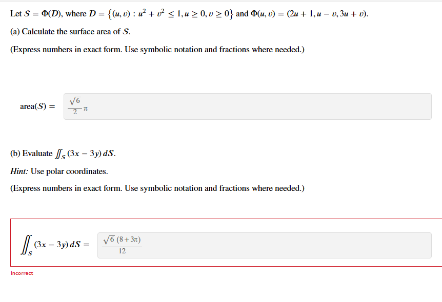 Let S = Þ(D), where D = {(u, v) : u² + v² ≤ 1, u ≥ 0, v ≥ 0} and Þ(u, v) = (2u + 1, u − v, 3u + v).
(a) Calculate the surface area of S.
(Express numbers in exact form. Use symbolic notation and fractions where needed.)
area(S) =
Is
√6
2
(b) Evaluate
(3x – 3y) ds.
Hint: Use polar coordinates.
(Express numbers in exact form. Use symbolic notation and fractions where needed.)
π
Incorrect
(3x - 3y) ds =
√6 (8+3π)
12