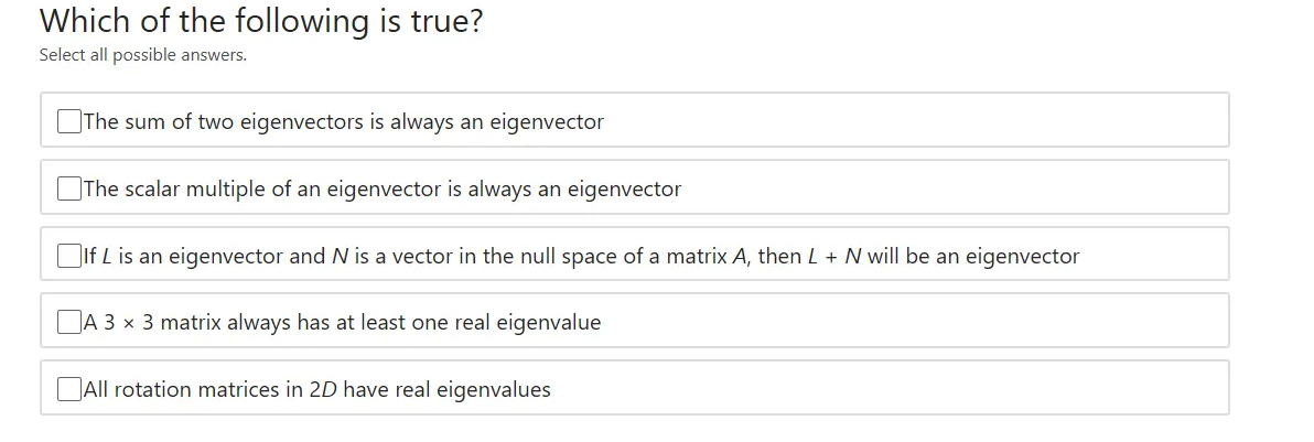 Which of the following is true?
Select all possible answers.
The sum of two eigenvectors is always an eigenvector
The scalar multiple of an eigenvector is always an eigenvector
DIf L is an eigenvector and N is a vector in the null space of a matrix A, then L + N will be an eigenvector
DA 3 x 3 matrix always has at least one real eigenvalue
DAll rotation matrices in 2D have real eigenvalues
