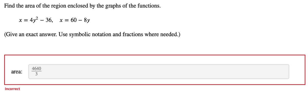 Find the area of the region enclosed by the graphs of the functions.
x = 4y² – 36, x = 60 - 8y
(Give an exact answer. Use symbolic notation and fractions where needed.)
area:
Incorrect
4640
3