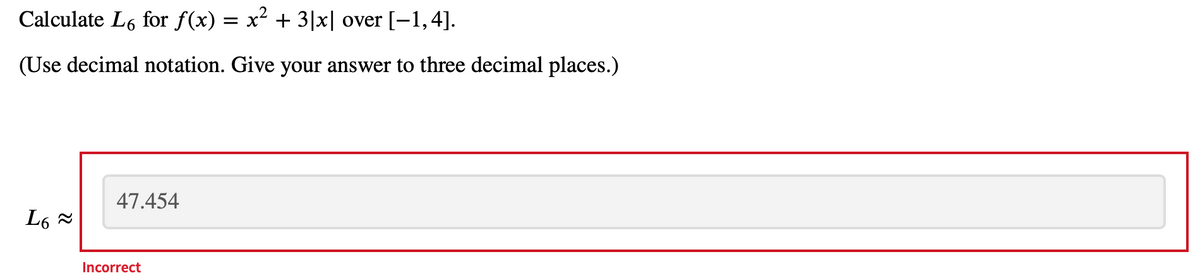 Calculate L6 for f(x) = x² + 3|x| over [-1,4].
(Use decimal notation. Give your answer to three decimal places.)
L6 ≈
47.454
Incorrect