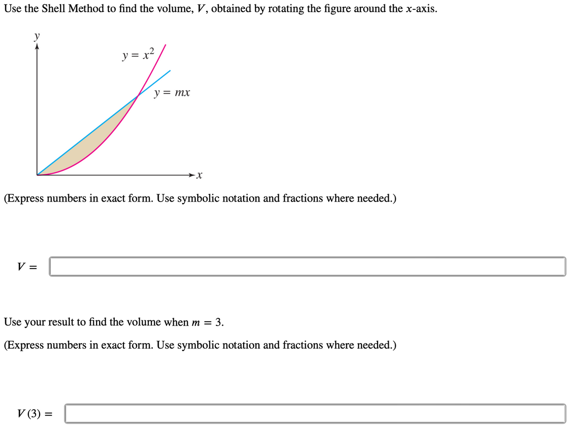 Use the Shell Method to find the volume, V, obtained by rotating the figure around the x-axis.
y
V =
y = x²
(Express numbers in exact form. Use symbolic notation and fractions where needed.)
y = mx
V (3) =
Use your result to find the volume when m = 3.
(Express numbers in exact form. Use symbolic notation and fractions where needed.)