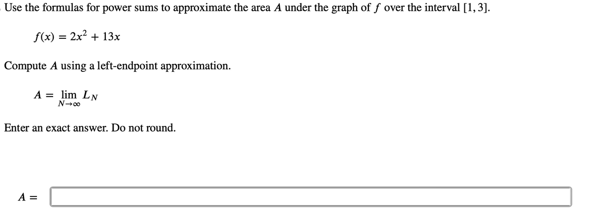 Use the formulas for power sums to approximate the area A under the graph of f over the interval [1, 3].
f(x) = 2x² + 13x
Compute A using a left-endpoint approximation.
A = lim LN
N→∞
Enter an exact answer. Do not round.
A =