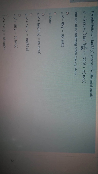 The substitution u= tan(85 y) converts the differential equation
%3D
u' +(7225+u?) tan () = (7225 + u?) tan(x)
85
into one of the following differential equations:
a. y'- 85 y = 85 tan(x)
b. None
c.y'+ tan(85 y) = 85 tan(x)
d. y'+ 170 y = tan(85 x)
e. y'+ 85 y = 85 tan(x)
ty'+ 170 y = 85 tan(x)
