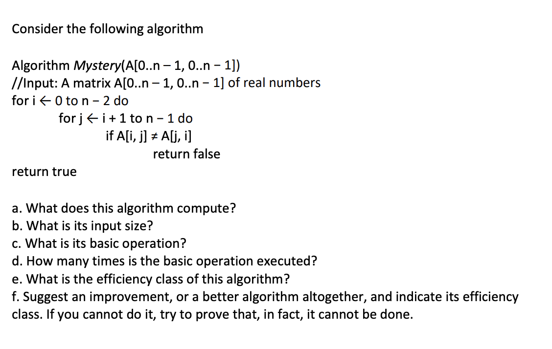 Consider the following algorithm
Algorithm Mystery(A[0..n-1, 0..n - 1])
//Input: A matrix A[0..n - 1, 0..n - 1] of real numbers
for i 0 to n - 2 do
for ji+ 1 to n - 1 do
if A[i, j] = A[j,i]
#
return true
return false
a. What does this algorithm compute?
b. What is its input size?
c. What is its basic operation?
d. How many times is the basic operation executed?
e. What is the efficiency class of this algorithm?
f. Suggest an improvement, or a better algorithm altogether, and indicate its efficiency
class. If you cannot do it, try to prove that, in fact, it cannot be done.