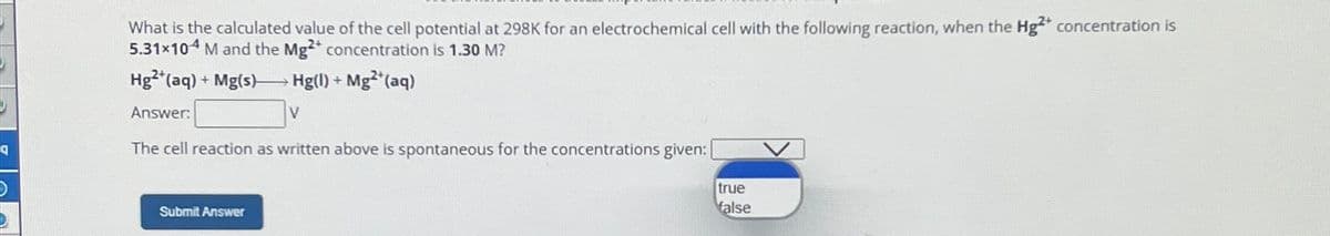 What is the calculated value of the cell potential at 298K for an electrochemical cell with the following reaction, when the Hg2+ concentration is
5.31×104 M and the Mg2+ concentration is 1.30 M?
Hg2+(aq) + Mg(s)
Answer:
Hg(1) + Mg2+(aq)
V
བ
The cell reaction as written above is spontaneous for the concentrations given:
Submit Answer
true
false