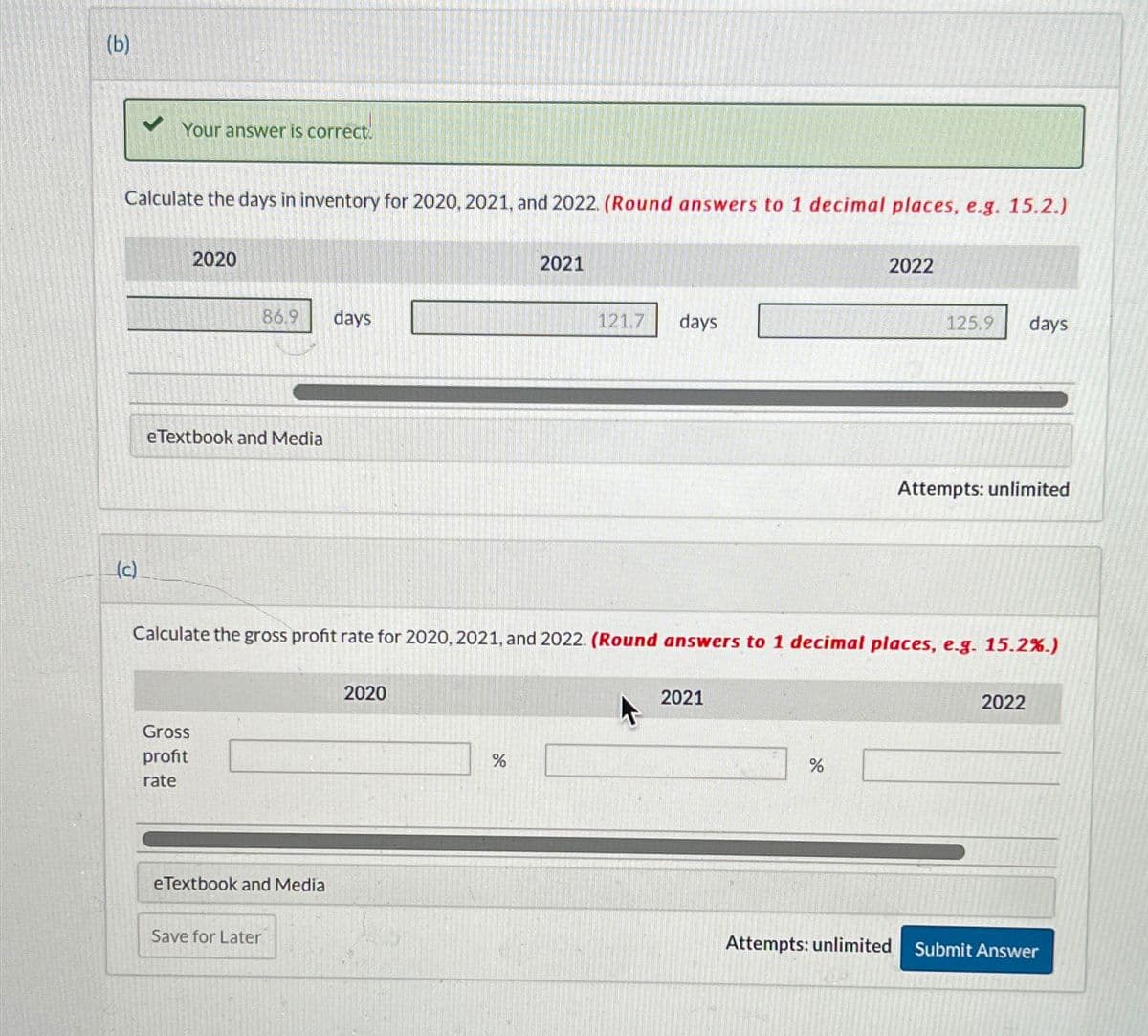 (b)
Your answer is correct.
Calculate the days in inventory for 2020, 2021, and 2022. (Round answers to 1 decimal places, e.g. 15.2.)
(c)
2020
86.9
days
eTextbook and Media
2021
121.7
days
2022
125.9 days
Attempts: unlimited
Calculate the gross profit rate for 2020, 2021, and 2022. (Round answers to 1 decimal places, e.g. 15.2%.)
Gross
profit
rate
eTextbook and Media
Save for Later
2020
%
2021
%
2022
Attempts: unlimited
Submit Answer