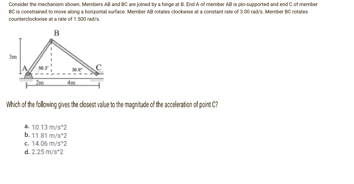 Consider the mechanism shown. Members AB and BC are joined by a hinge at B. End A of member AB is pin-supported and end C of member
BC is constrained to move along a horizontal surface. Member AB rotates clockwise at a constant rate of 3.00 rad/s. Member BC rotates
counterclockwise at a rate of 1.500 rad/s.
B
3m
56.3°
36.9
C
2m
4m
Which of the following gives the closest value to the magnitude of the acceleration of point C?
a. 10.13 m/s^2
b. 11.81 m/s^2
c. 14.06 m/s^2
d. 2.25 m/s^2
