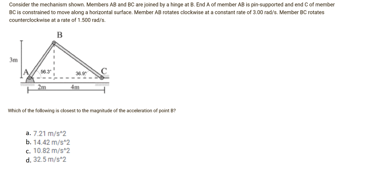 Consider the mechanism shown. Members AB and BC are joined by a hinge at B. End A of member AB is pin-supported and end C of member
BC is constrained to move along a horizontal surface. Member AB rotates clockwise at a constant rate of 3.00 rad/s. Member BC rotates
counterclockwise at a rate of 1.500 rad/s.
B
3m
56.3°
36.9
C
2m
4m
Which of the following is closest to the magnitude of the acceleration of point B?
a. 7.21 m/s^2
b. 14.42 m/s^2
c. 10.82 m/s^2
d. 32.5 m/s^2
