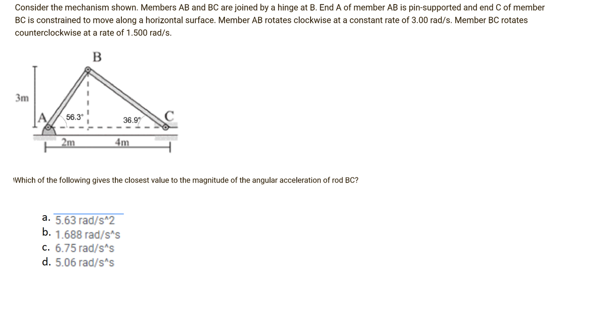 Consider the mechanism shown. Members AB and BC are joined by a hinge at B. End A of member AB is pin-supported and end C of member
BC is constrained to move along a horizontal surface. Member AB rotates clockwise at a constant rate of 3.00 rad/s. Member BC rotates
counterclockwise at a rate of 1.500 rad/s.
B
3m
56.3°
36.9
C
2m
4m
IWhich of the following gives the closest value to the magnitude of the angular acceleration of rod BC?
а. 5.63 гad/s^2
b. 1.688 rad/s*s
c. 6.75 rad/s^s
d. 5.06 rad/s^s
