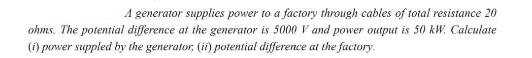 A generator supplies power to a factory through cables of total resistance 20
ohms. The potential difference at the generator is 5000 V and power output is 50 kW. Calculate
(i) power suppled by the generator, (ii) potential difference at the factory.