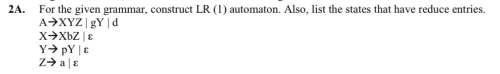 2A.
For the given grammar, construct LR (1) automaton. Also, list the states that have reduce entries.
A→XYZ|gY |d
X→XBZ | ɛ
Y→ pY |ɛ
z> a|ɛ
