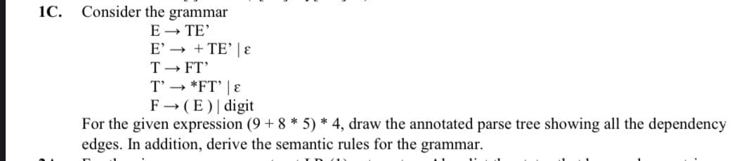 1C.
Consider the grammar
E - TE'
E' → + TE' |ɛ
T - FT'
T' → *FT' | E
F→ (E)| digit
For the given expression (9 + 8 * 5) * 4, draw the annotated parse tree showing all the dependency
edges. In addition, derive the semantic rules for the grammar.
