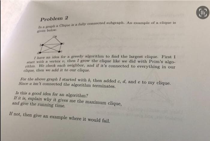 Problem 2
In a graph a Clique is a fully connected subgraph. An example of a clique is
given below.
I have an idea for a greedy algorithm to find the largest clique. First I
start with a vertex v, then I grow the clique like we did with Prim's algo-
rithm. We check each neighbor, and if it's connected to everything in our
clique, then we add it to our clique.
For the above graph I started with b, then added c, d, and e to my clique.
Since a isn't connected the algorithm terminates.
Is this a good idea for an algorithm?
If it is, explain why it gives me the maximum clique,
and give the running time.
If not, then give an example where it would fail.
OC