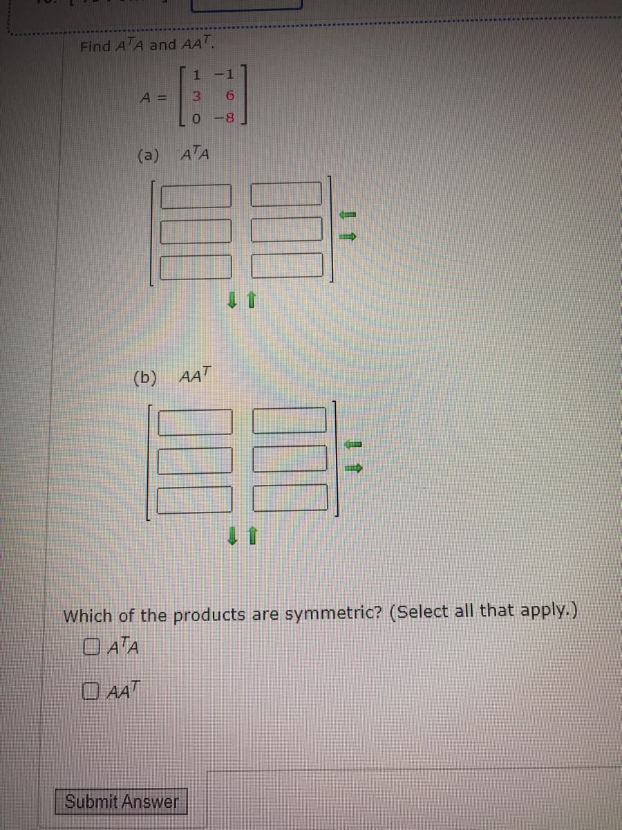 Find A A and AAT.
-1
A =
3.
9.
0-8
(a) ATA
(b) AAT
Which of the products are symmetric? (Select all that apply.)
O ATA
O AAT
Submit Answer
00
