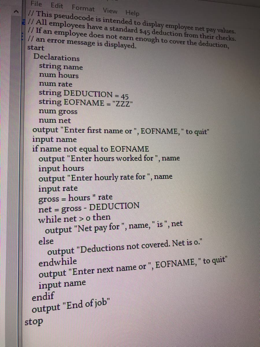 File
//This pseudocode is intended to display employee net pay values.
E//All employees have a standard $45 deduction from their checks.
/If an employee does not earn enough to cover the deduction,
/an error message is displayed.
start
Declarations
Edit
Format
View Help
string name
num hours
num rate
string DEDUCTION = 45
string EOFNAME = "ZZZ"
num gross
num net
output "Enter first name or ", EOFNAME, " to quit"
input name
if name not equal to EOFNAME
output "Enter hours worked for ", name
input hours
output "Enter hourly rate for ", name
input rate
gross = hours * rate
net = gross - DEDUCTION
while net > o then
%3D
%3D
output "Net pay for ", name, " is ", net
else
output "Deductions not covered. Net is o."
endwhile
output "Enter next name or ", EOFNAME, " to quit"
input name
endif
output "End of job"
stop
