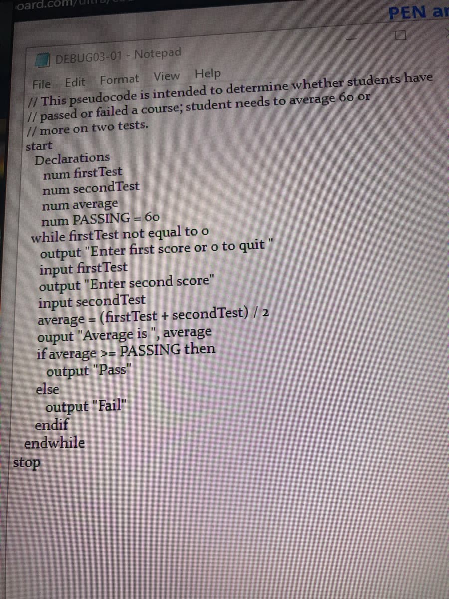 oard.c
PEN ar
DEBUG03-01 - Notepad
File
Edit
Format View Help
/This pseudocode is intended to determine whether students have
//passed or failed a course, student needs to average 60 or
// more on two tests.
start
Declarations
num first Test
num secondTest
num average
num PASSING = 60
while first Test not equal too
output "Enter first score or o to quit "
input firstTest
output "Enter second score"
input secondTest
average = (firstTest + secondTest) / 2
ouput "Average is ", average
if average >= PASSING then
output "Pass"
else
output "Fail"
endif
endwhile
stop
