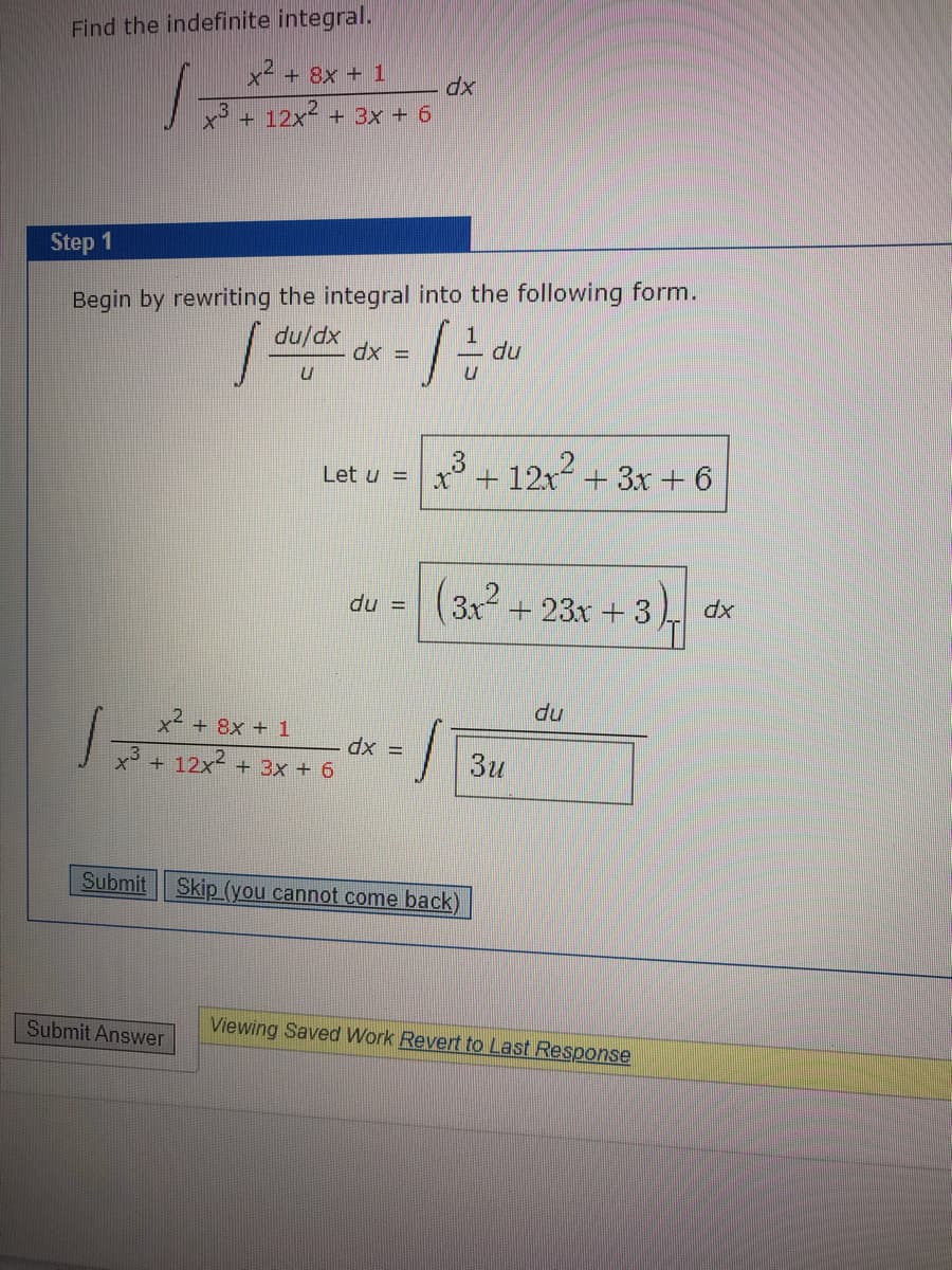 Find the indefinite integral.
x + 8x + 1
dx
x + 12x² + 3x + 6
Step 1
Begin by rewriting the integral into the following form.
du/dx
dx =
du
12
x* + 12x+ 3x + 6
Let u =
(3x + 23x +3
du =
du
x² + 8x + 1
dx =
x3 + 12x2 + 3x + 6
3u
Submit Skip (you cannot come back)
Submit Answer
Viewing Saved Work Revert to Last Response
