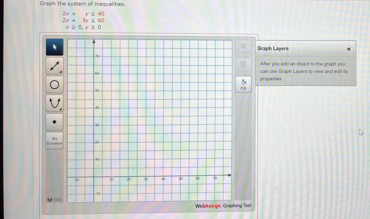 Graph the system of inequalities.
2x +
y ≤ 40
2x +
3y ≤ 60
x > 0, Υ Σ Ο
O
No
Solution
Help
-10
70
60
50
40
30
20
10
-10
10
20
30
40
50
60
70
Clear All
Fill
WebAssign. Graphing Tool
Graph Layers
After you add an object to the graph you
can use Graph Layers to view and edit its
properties.