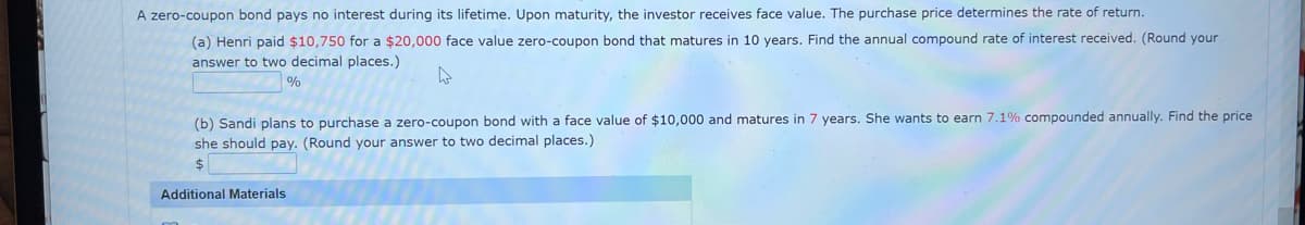 A zero-coupon bond pays no interest during its lifetime. Upon maturity, the investor receives face value. The purchase price determines the rate of return.
(a) Henri paid $10,750 for a $20,000 face value zero-coupon bond that matures in 10 years. Find the annual compound rate of interest received. (Round your
answer to two decimal places.)
%
(b) Sandi plans to purchase a zero-coupon bond with a face value of $10,000 and matures in 7 years. She wants to earn 7.1% compounded annually. Find the price.
she should pay. (Round your answer to two decimal places.)
Additional Materials