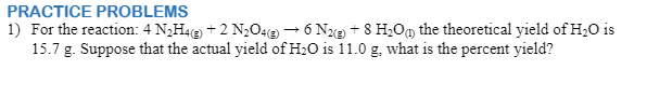 PRACTICE PROBLEMS
1) For the reaction: 4 N,H4e + 2 N2O4 – 6 Ne + 8 H;Om the theoretical yield of H;0 is
15.7 g. Suppose that the actual yield of H2O is 11.0 g. what is the percent yield?
