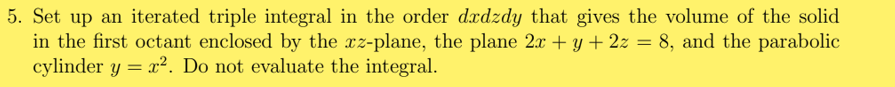 5. Set up an iterated triple integral in the order dxdzdy that gives the volume of the solid
in the first octant enclosed by the xz-plane, the plane 2x + y + 2z = 8, and the parabolic
cylinder y = x². Do not evaluate the integral.