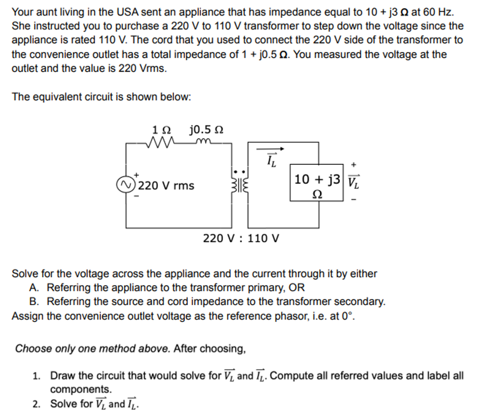 Your aunt living in the USA sent an appliance that has impedance equal to 10+ j3 2 at 60 Hz.
She instructed you to purchase a 220 V to 110 V transformer to step down the voltage since the
appliance is rated 110 V. The cord that you used to connect the 220 V side of the transformer to
the convenience outlet has a total impedance of 1 + j0.5 0. You measured the voltage at the
outlet and the value is 220 Vrms.
The equivalent circuit is shown below:
19 j0.5 Ω
mm m
ī
220 V rms
10+ j3 V₁
Ω
220 V 110 V
Solve for the voltage across the appliance and the current through it by either
A. Referring the appliance to the transformer primary, OR
B. Referring the source and cord impedance to the transformer secondary.
Assign the convenience outlet voltage as the reference phasor, i.e. at 0°.
Choose only one method above. After choosing,
1. Draw the circuit that would solve for V₁ and T. Compute all referred values and label all
components.
2. Solve for V₁ and IL