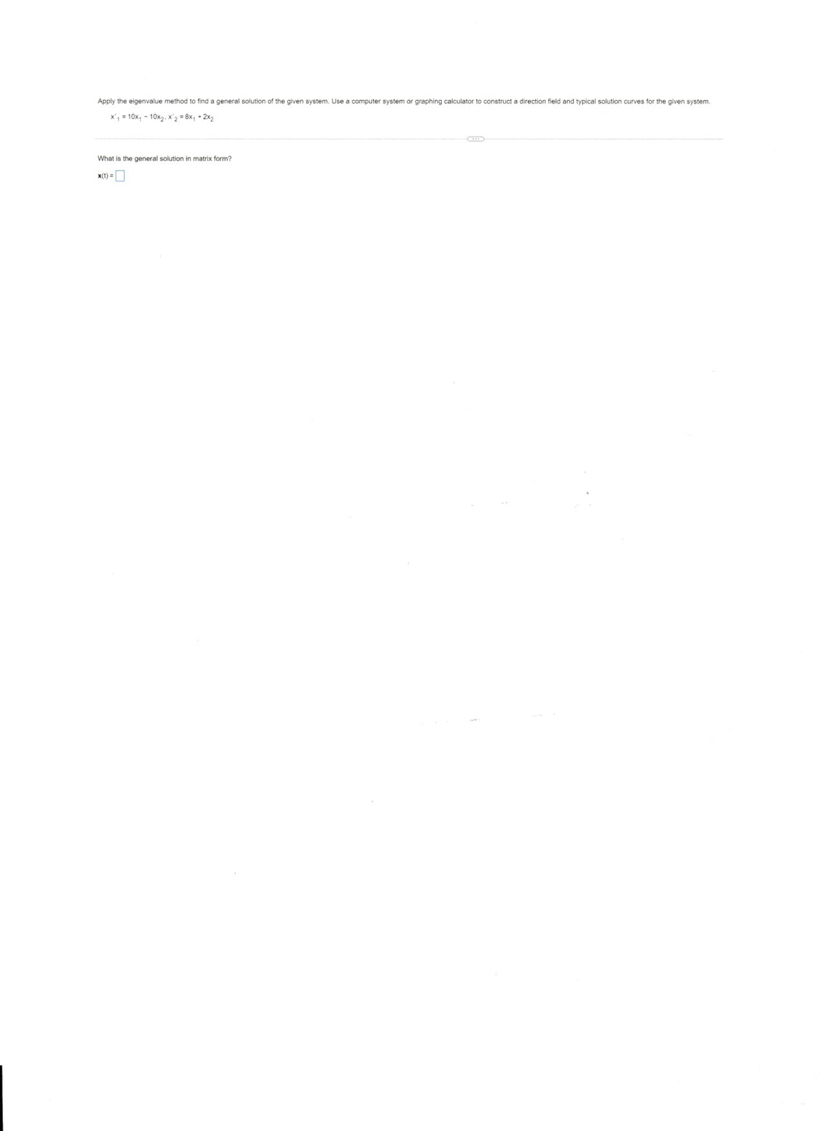 Apply the eigenvalue method to find a general solution of the given system. Use a computer system or graphing calculator to construct a direction field and typical solution curves for the given system.
x', = 10x, - 10x2, x'2 = 8x, + 2x2
What is the general solution in matrix form?
x(t) =
